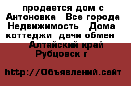 продается дом с Антоновка - Все города Недвижимость » Дома, коттеджи, дачи обмен   . Алтайский край,Рубцовск г.